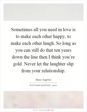 Sometimes all you need in love is to make each other happy, to make each other laugh. So long as you can still do that ten years down the line then I think you’re gold. Never let the laughter slip from your relationship Picture Quote #1