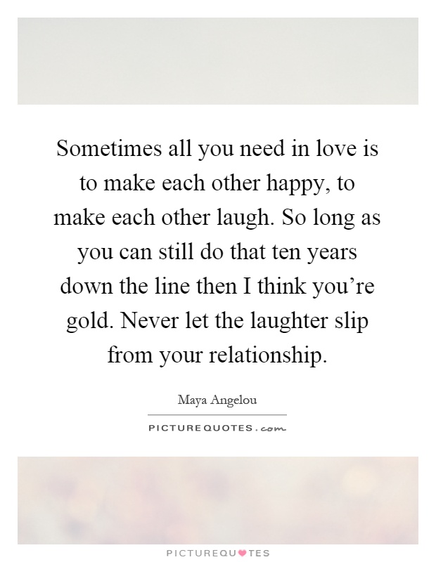 Sometimes all you need in love is to make each other happy, to make each other laugh. So long as you can still do that ten years down the line then I think you're gold. Never let the laughter slip from your relationship Picture Quote #1
