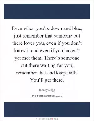 Even when you’re down and blue, just remember that someone out there loves you, even if you don’t know it and even if you haven’t yet met them. There’s someone out there waiting for you, remember that and keep faith. You’ll get there Picture Quote #1