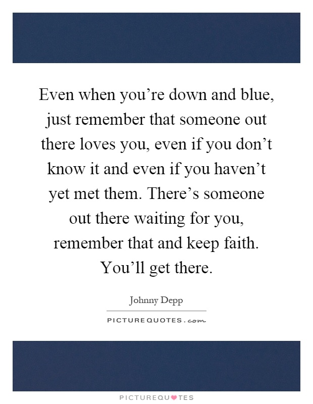 Even when you're down and blue, just remember that someone out there loves you, even if you don't know it and even if you haven't yet met them. There's someone out there waiting for you, remember that and keep faith. You'll get there Picture Quote #1