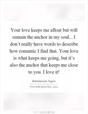 Your love keeps me afloat but will remain the anchor in my soul... I don’t really have words to describe how romantic I find that. Your love is what keeps me going, but it’s also the anchor that keeps me close to you. I love it! Picture Quote #1