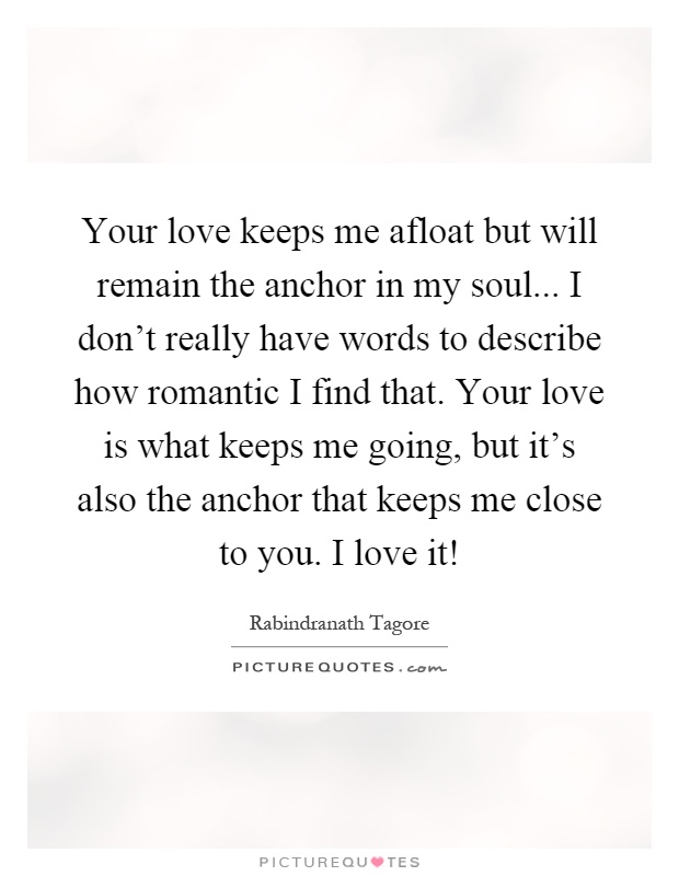 Your love keeps me afloat but will remain the anchor in my soul... I don't really have words to describe how romantic I find that. Your love is what keeps me going, but it's also the anchor that keeps me close to you. I love it! Picture Quote #1