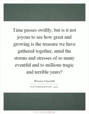 Time passes swiftly, but is it not joyous to see how great and growing is the treasure we have gathered together, amid the storms and stresses of so many eventful and to millions tragic and terrible years? Picture Quote #1