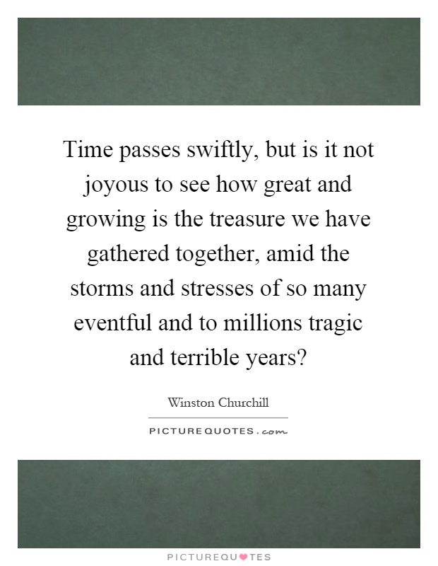 Time passes swiftly, but is it not joyous to see how great and growing is the treasure we have gathered together, amid the storms and stresses of so many eventful and to millions tragic and terrible years? Picture Quote #1