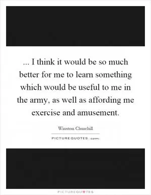 ... I think it would be so much better for me to learn something which would be useful to me in the army, as well as affording me exercise and amusement Picture Quote #1