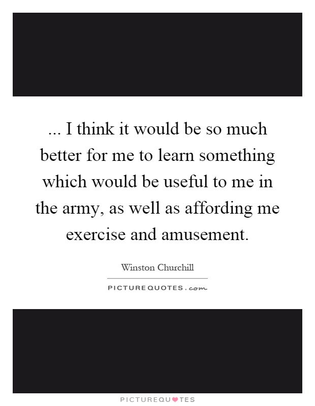 ... I think it would be so much better for me to learn something which would be useful to me in the army, as well as affording me exercise and amusement Picture Quote #1