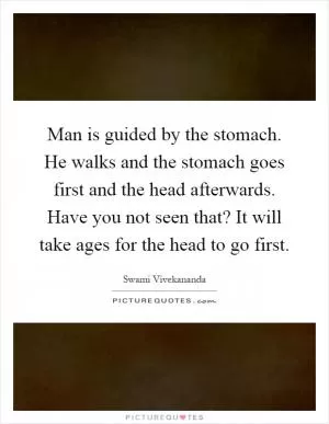 Man is guided by the stomach. He walks and the stomach goes first and the head afterwards. Have you not seen that? It will take ages for the head to go first Picture Quote #1