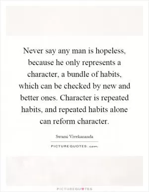 Never say any man is hopeless, because he only represents a character, a bundle of habits, which can be checked by new and better ones. Character is repeated habits, and repeated habits alone can reform character Picture Quote #1