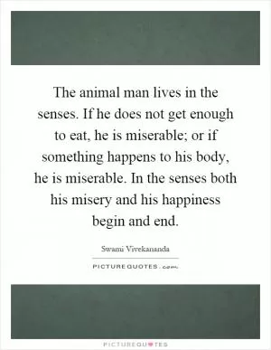 The animal man lives in the senses. If he does not get enough to eat, he is miserable; or if something happens to his body, he is miserable. In the senses both his misery and his happiness begin and end Picture Quote #1