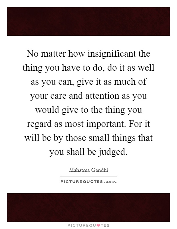 No matter how insignificant the thing you have to do, do it as well as you can, give it as much of your care and attention as you would give to the thing you regard as most important. For it will be by those small things that you shall be judged Picture Quote #1