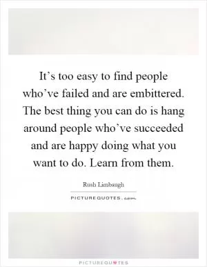It’s too easy to find people who’ve failed and are embittered. The best thing you can do is hang around people who’ve succeeded and are happy doing what you want to do. Learn from them Picture Quote #1
