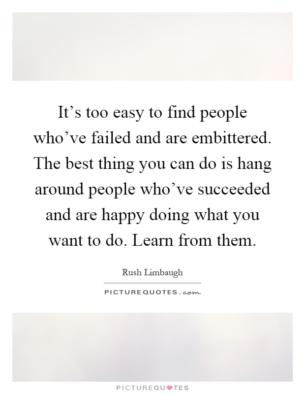 It's too easy to find people who've failed and are embittered. The best thing you can do is hang around people who've succeeded and are happy doing what you want to do. Learn from them Picture Quote #1