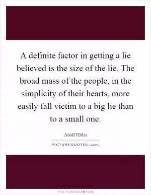 A definite factor in getting a lie believed is the size of the lie. The broad mass of the people, in the simplicity of their hearts, more easily fall victim to a big lie than to a small one Picture Quote #1