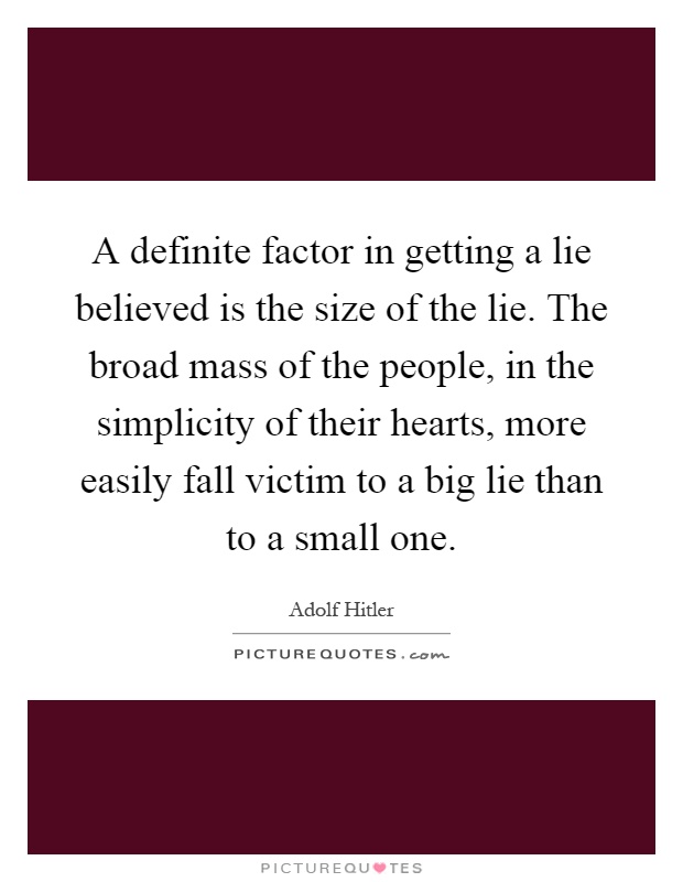 A definite factor in getting a lie believed is the size of the lie. The broad mass of the people, in the simplicity of their hearts, more easily fall victim to a big lie than to a small one Picture Quote #1