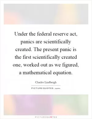 Under the federal reserve act, panics are scientifically created. The present panic is the first scientifically created one, worked out as we figured, a mathematical equation Picture Quote #1