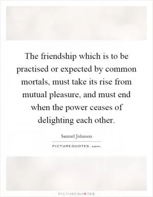 The friendship which is to be practised or expected by common mortals, must take its rise from mutual pleasure, and must end when the power ceases of delighting each other Picture Quote #1