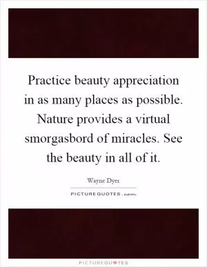 Practice beauty appreciation in as many places as possible. Nature provides a virtual smorgasbord of miracles. See the beauty in all of it Picture Quote #1