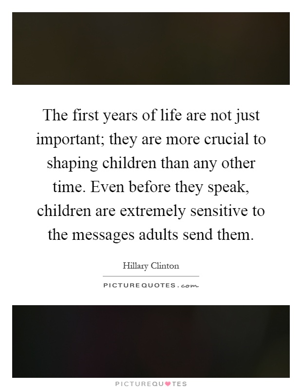 The first years of life are not just important; they are more crucial to shaping children than any other time. Even before they speak, children are extremely sensitive to the messages adults send them Picture Quote #1