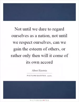Not until we dare to regard ourselves as a nation, not until we respect ourselves, can we gain the esteem of others, or rather only then will it come of its own accord Picture Quote #1
