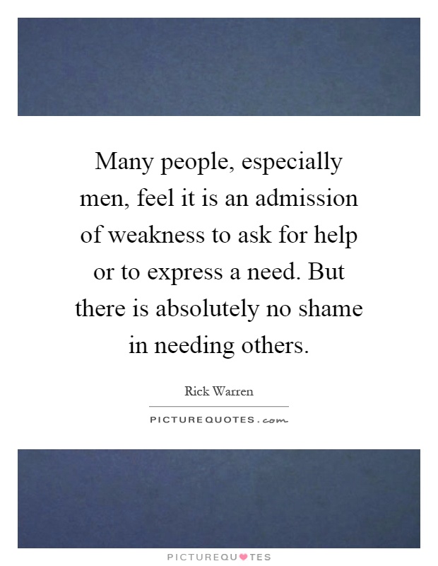 Many people, especially men, feel it is an admission of weakness to ask for help or to express a need. But there is absolutely no shame in needing others Picture Quote #1