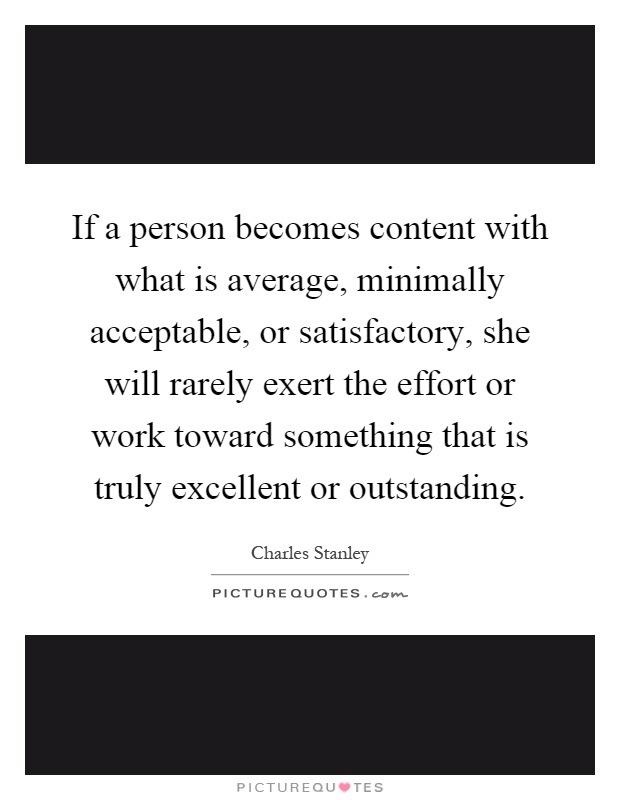If a person becomes content with what is average, minimally acceptable, or satisfactory, she will rarely exert the effort or work toward something that is truly excellent or outstanding Picture Quote #1