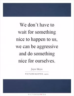 We don’t have to wait for something nice to happen to us, we can be aggressive and do something nice for ourselves Picture Quote #1