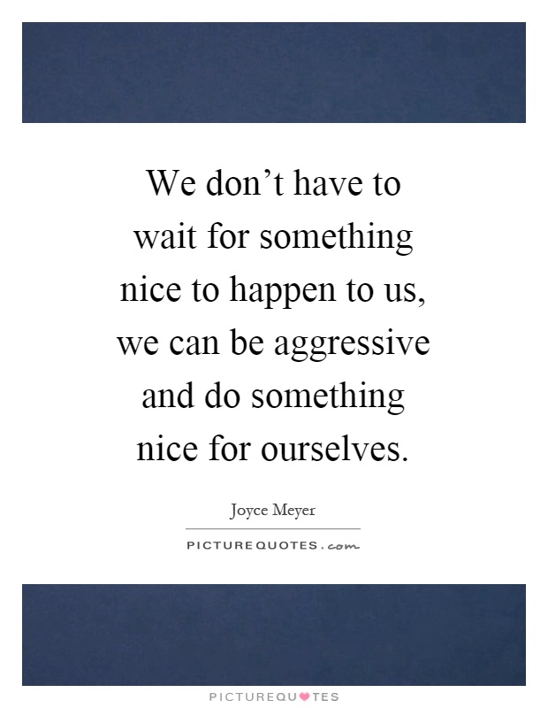 We don't have to wait for something nice to happen to us, we can be aggressive and do something nice for ourselves Picture Quote #1