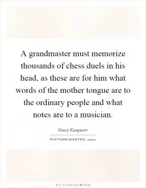 A grandmaster must memorize thousands of chess duels in his head, as these are for him what words of the mother tongue are to the ordinary people and what notes are to a musician Picture Quote #1