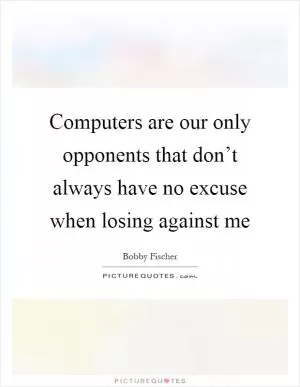 Computers are our only opponents that don’t always have no excuse when losing against me Picture Quote #1