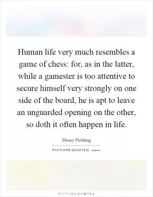 Human life very much resembles a game of chess: for, as in the latter, while a gamester is too attentive to secure himself very strongly on one side of the board, he is apt to leave an unguarded opening on the other, so doth it often happen in life Picture Quote #1