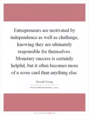 Entrepreneurs are motivated by independence as well as challenge, knowing they are ultimately responsible for themselves. Monetary success is certainly helpful, but it often becomes more of a score card than anything else Picture Quote #1