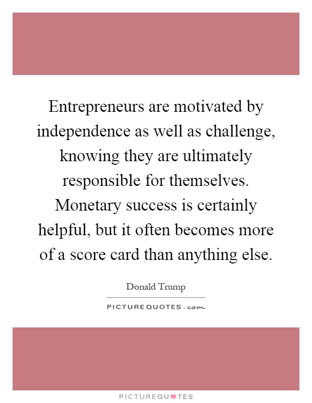 Entrepreneurs are motivated by independence as well as challenge, knowing they are ultimately responsible for themselves. Monetary success is certainly helpful, but it often becomes more of a score card than anything else Picture Quote #1