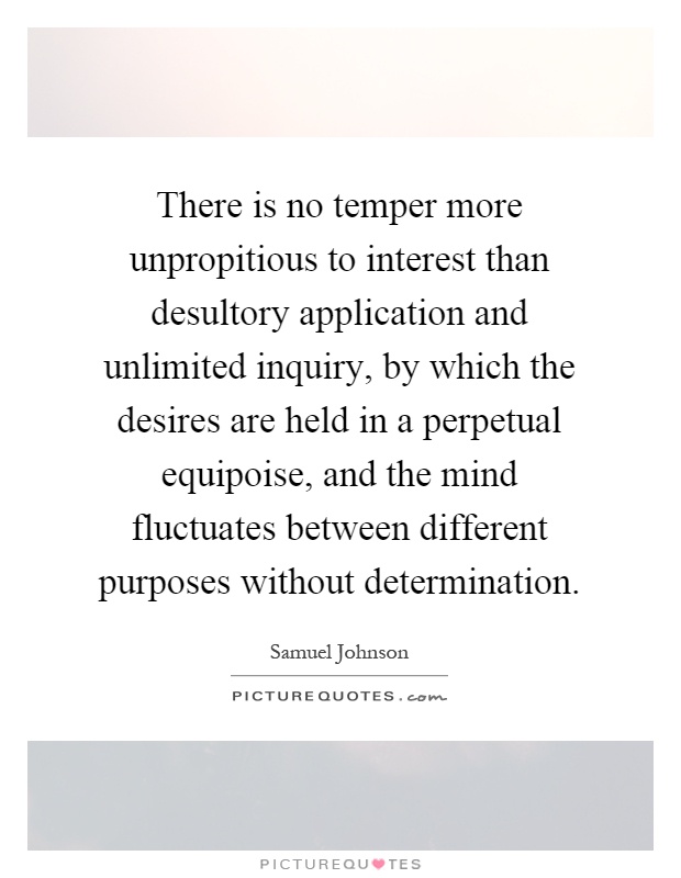 There is no temper more unpropitious to interest than desultory application and unlimited inquiry, by which the desires are held in a perpetual equipoise, and the mind fluctuates between different purposes without determination Picture Quote #1