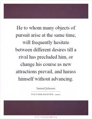 He to whom many objects of pursuit arise at the same time, will frequently hesitate between different desires till a rival has precluded him, or change his course as new attractions prevail, and harass himself without advancing Picture Quote #1