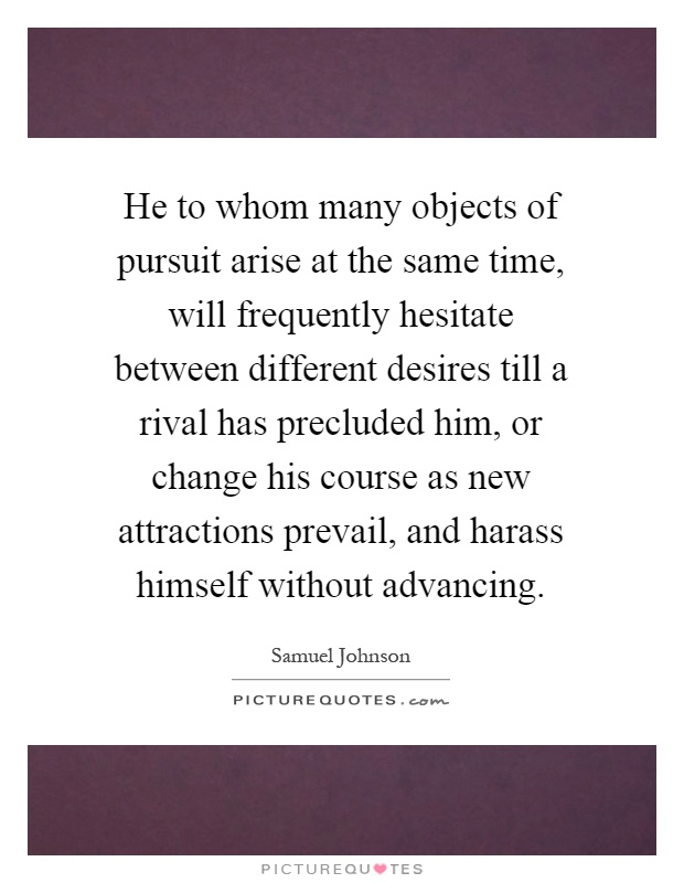 He to whom many objects of pursuit arise at the same time, will frequently hesitate between different desires till a rival has precluded him, or change his course as new attractions prevail, and harass himself without advancing Picture Quote #1