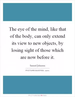 The eye of the mind, like that of the body, can only extend its view to new objects, by losing sight of those which are now before it Picture Quote #1
