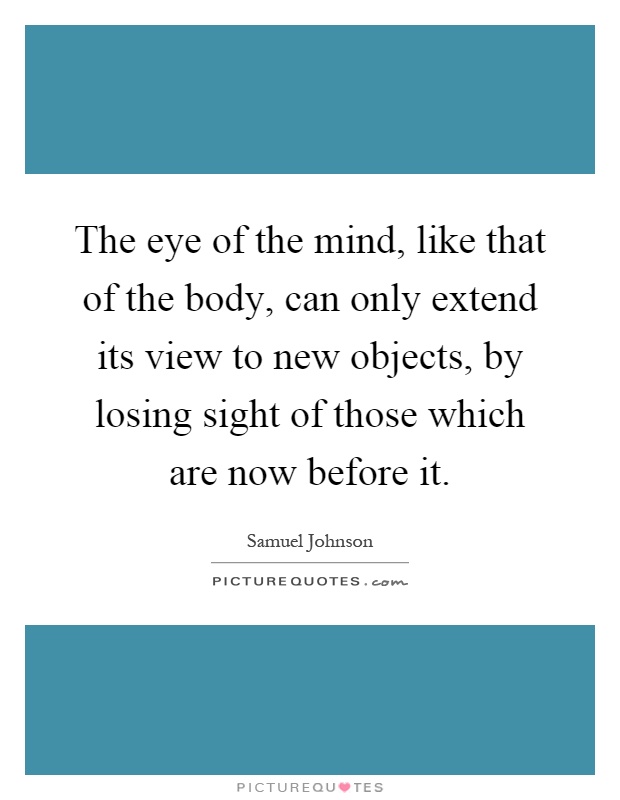 The eye of the mind, like that of the body, can only extend its view to new objects, by losing sight of those which are now before it Picture Quote #1