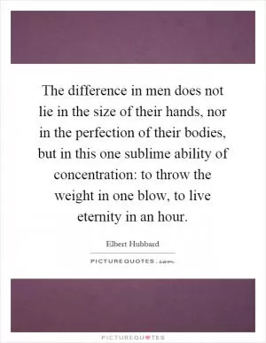 The difference in men does not lie in the size of their hands, nor in the perfection of their bodies, but in this one sublime ability of concentration: to throw the weight in one blow, to live eternity in an hour Picture Quote #1