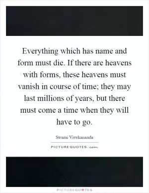 Everything which has name and form must die. If there are heavens with forms, these heavens must vanish in course of time; they may last millions of years, but there must come a time when they will have to go Picture Quote #1