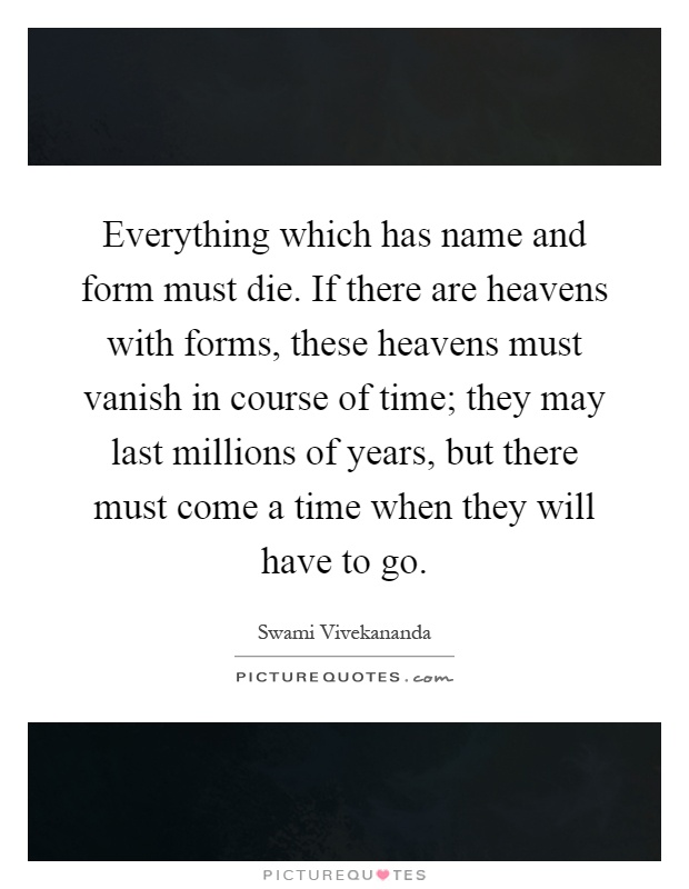 Everything which has name and form must die. If there are heavens with forms, these heavens must vanish in course of time; they may last millions of years, but there must come a time when they will have to go Picture Quote #1