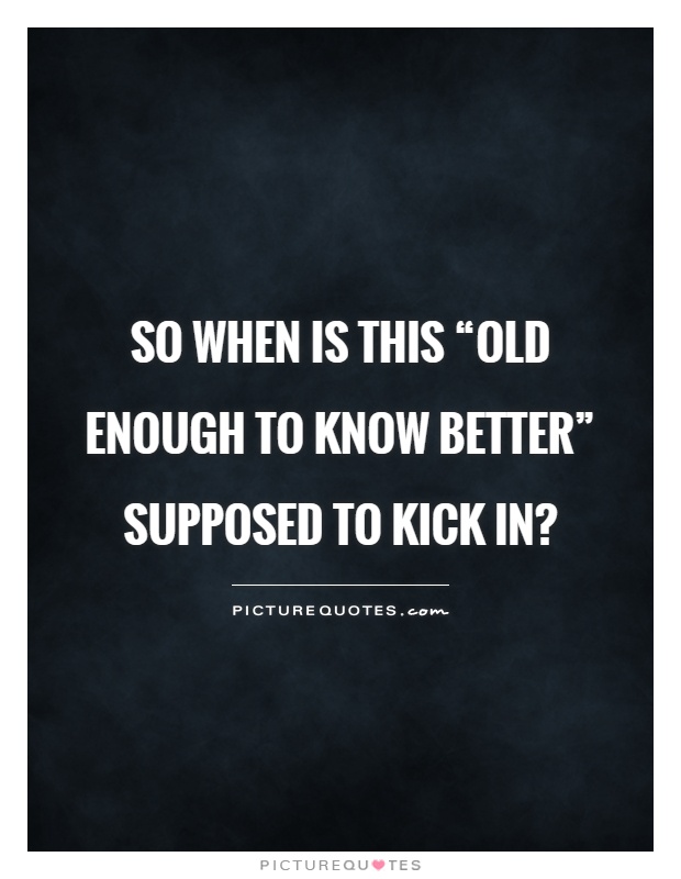 So when is this “old enough to know better” supposed to kick in? Picture Quote #1