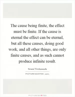 The cause being finite, the effect must be finite. If the cause is eternal the effect can be eternal, but all these causes, doing good work, and all other things, are only finite causes, and as such cannot produce infinite result Picture Quote #1