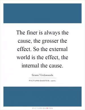 The finer is always the cause, the grosser the effect. So the external world is the effect, the internal the cause Picture Quote #1