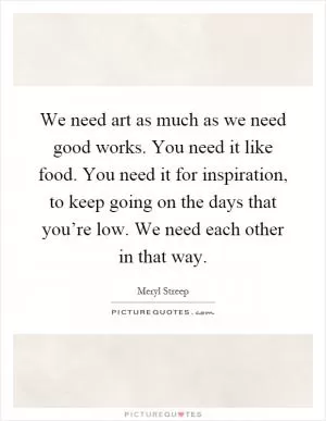We need art as much as we need good works. You need it like food. You need it for inspiration, to keep going on the days that you’re low. We need each other in that way Picture Quote #1