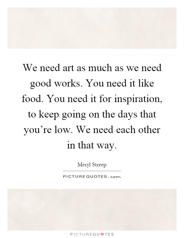 We need art as much as we need good works. You need it like food. You need it for inspiration, to keep going on the days that you're low. We need each other in that way Picture Quote #1