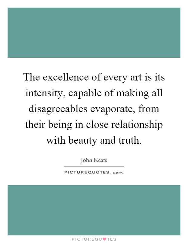 The excellence of every art is its intensity, capable of making all disagreeables evaporate, from their being in close relationship with beauty and truth Picture Quote #1