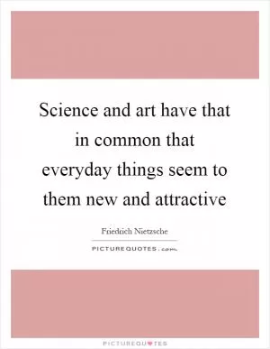 Science and art have that in common that everyday things seem to them new and attractive Picture Quote #1