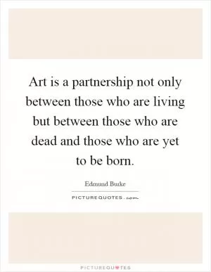 Art is a partnership not only between those who are living but between those who are dead and those who are yet to be born Picture Quote #1