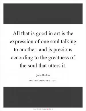 All that is good in art is the expression of one soul talking to another, and is precious according to the greatness of the soul that utters it Picture Quote #1