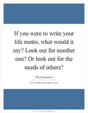 If you were to write your life motto, what would it say? Look out for number one? Or look out for the needs of others? Picture Quote #1